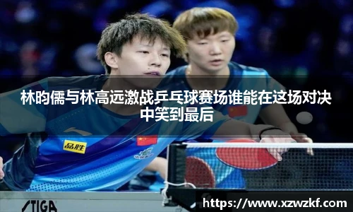 林昀儒与林高远激战乒乓球赛场谁能在这场对决中笑到最后