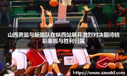 山西男篮与新疆队在陕西站展开激烈对决期待精彩表现与胜利归属